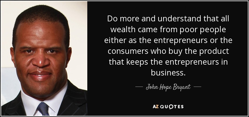Do more and understand that all wealth came from poor people either as the entrepreneurs or the consumers who buy the product that keeps the entrepreneurs in business. - John Hope Bryant