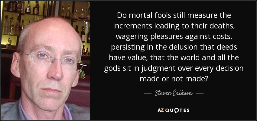 Do mortal fools still measure the increments leading to their deaths, wagering pleasures against costs, persisting in the delusion that deeds have value, that the world and all the gods sit in judgment over every decision made or not made? - Steven Erikson