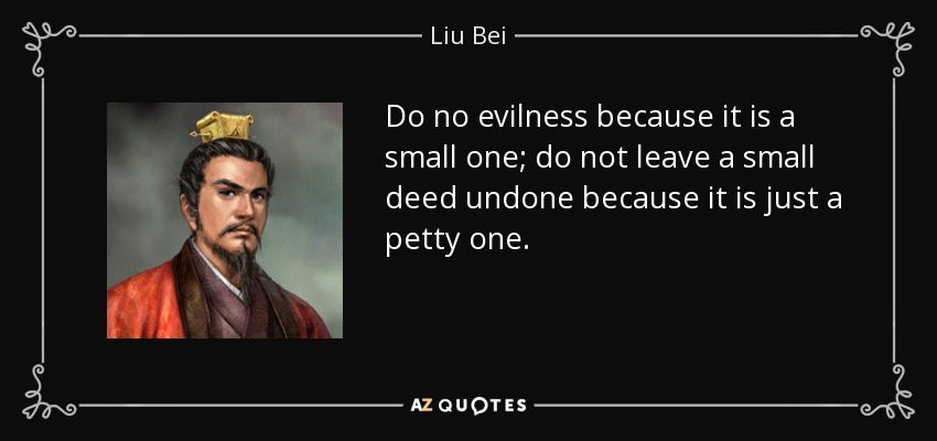 Do no evilness because it is a small one; do not leave a small deed undone because it is just a petty one. - Liu Bei