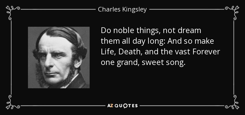 Do noble things, not dream them all day long: And so make Life, Death, and the vast Forever one grand, sweet song. - Charles Kingsley