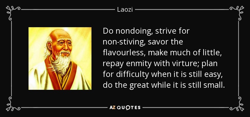 Do nondoing, strive for non-stiving, savor the flavourless, make much of little, repay enmity with virture; plan for difficulty when it is still easy, do the great while it is still small. - Laozi
