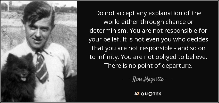 Do not accept any explanation of the world either through chance or determinism. You are not responsible for your belief. It is not even you who decides that you are not responsible - and so on to infinity. You are not obliged to believe. There is no point of departure. - Rene Magritte