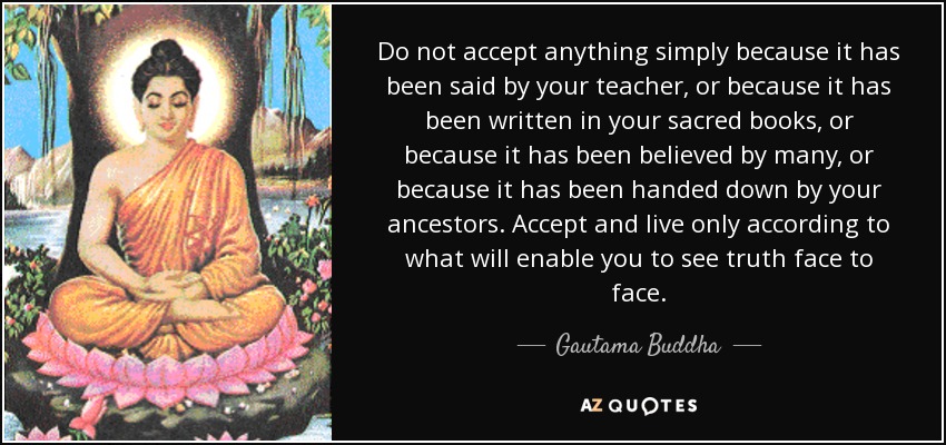Do not accept anything simply because it has been said by your teacher, or because it has been written in your sacred books, or because it has been believed by many, or because it has been handed down by your ancestors. Accept and live only according to what will enable you to see truth face to face. - Gautama Buddha