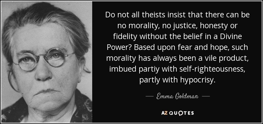 Do not all theists insist that there can be no morality, no justice, honesty or fidelity without the belief in a Divine Power? Based upon fear and hope, such morality has always been a vile product, imbued partiy with self-righteousness, partly with hypocrisy. - Emma Goldman
