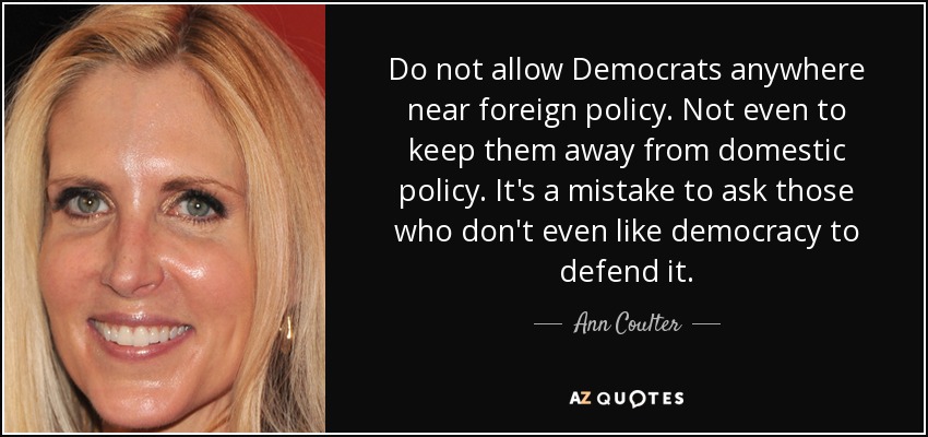 Do not allow Democrats anywhere near foreign policy. Not even to keep them away from domestic policy. It's a mistake to ask those who don't even like democracy to defend it. - Ann Coulter