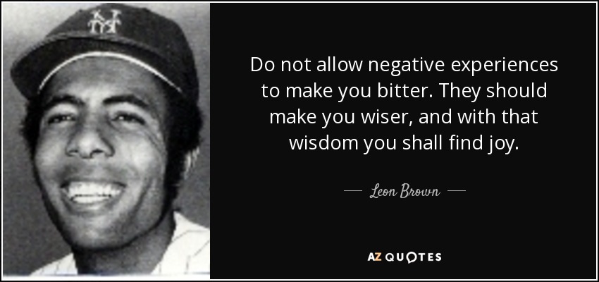Do not allow negative experiences to make you bitter. They should make you wiser, and with that wisdom you shall find joy. - Leon Brown
