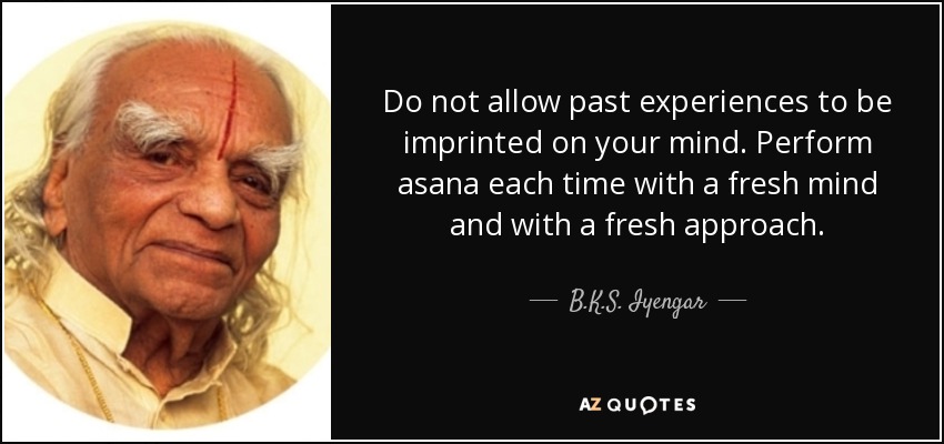 Do not allow past experiences to be imprinted on your mind. Perform asana each time with a fresh mind and with a fresh approach. - B.K.S. Iyengar