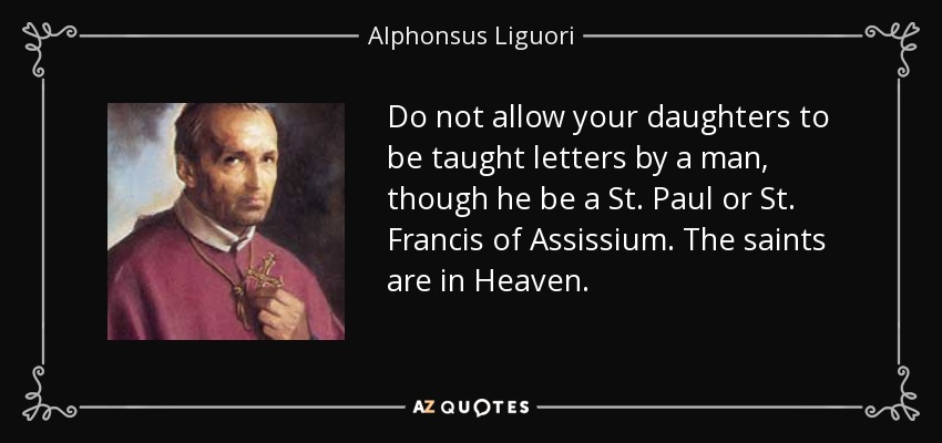 Do not allow your daughters to be taught letters by a man, though he be a St. Paul or St. Francis of Assissium. The saints are in Heaven. - Alphonsus Liguori