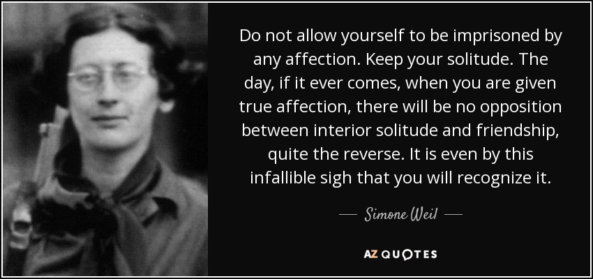 Do not allow yourself to be imprisoned by any affection. Keep your solitude. The day, if it ever comes, when you are given true affection, there will be no opposition between interior solitude and friendship, quite the reverse. It is even by this infallible sigh that you will recognize it. - Simone Weil