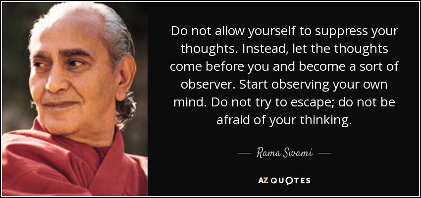 Do not allow yourself to suppress your thoughts. Instead, let the thoughts come before you and become a sort of observer. Start observing your own mind. Do not try to escape; do not be afraid of your thinking. - Rama Swami