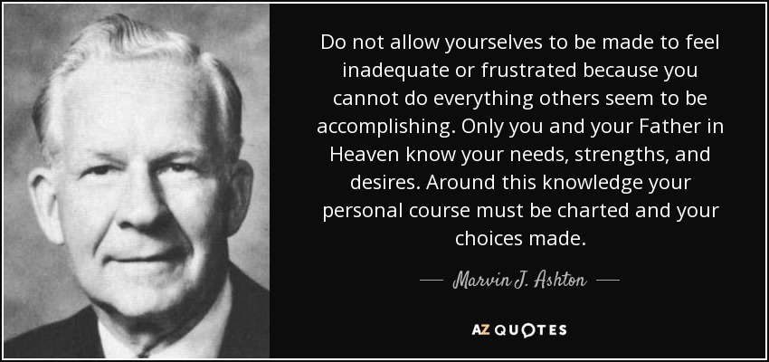 Do not allow yourselves to be made to feel inadequate or frustrated because you cannot do everything others seem to be accomplishing. Only you and your Father in Heaven know your needs, strengths, and desires. Around this knowledge your personal course must be charted and your choices made. - Marvin J. Ashton