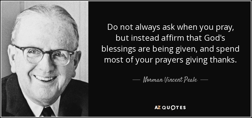 Do not always ask when you pray, but instead affirm that God's blessings are being given, and spend most of your prayers giving thanks. - Norman Vincent Peale