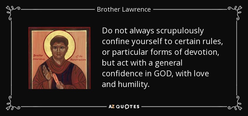 Do not always scrupulously confine yourself to certain rules, or particular forms of devotion, but act with a general confidence in GOD, with love and humility. - Brother Lawrence