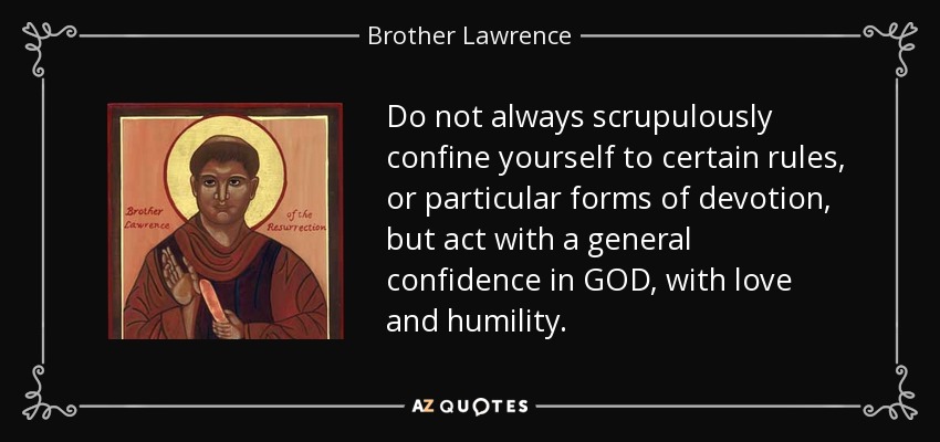Do not always scrupulously confine yourself to certain rules, or particular forms of devotion, but act with a general confidence in GOD, with love and humility. - Brother Lawrence