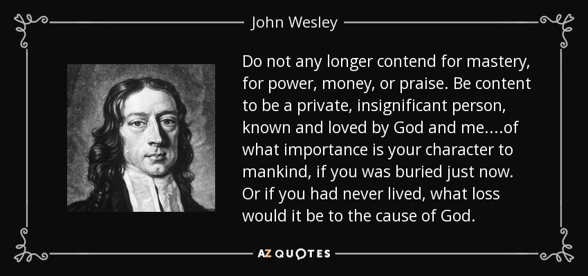 Do not any longer contend for mastery, for power, money, or praise. Be content to be a private, insignificant person, known and loved by God and me....of what importance is your character to mankind, if you was buried just now. Or if you had never lived, what loss would it be to the cause of God. - John Wesley