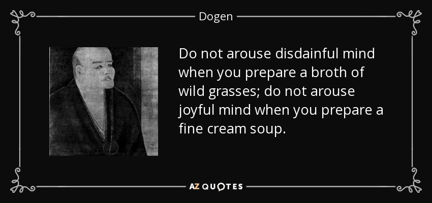 Do not arouse disdainful mind when you prepare a broth of wild grasses; do not arouse joyful mind when you prepare a fine cream soup. - Dogen