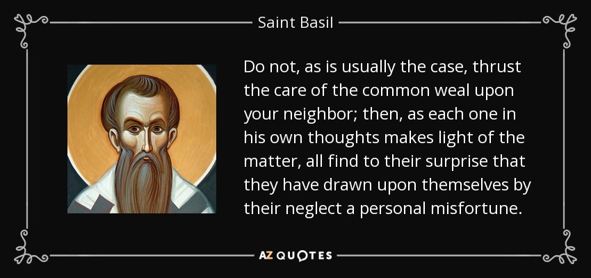 Do not, as is usually the case, thrust the care of the common weal upon your neighbor; then, as each one in his own thoughts makes light of the matter, all find to their surprise that they have drawn upon themselves by their neglect a personal misfortune. - Saint Basil