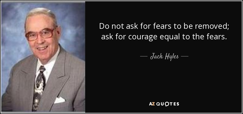 Do not ask for fears to be removed; ask for courage equal to the fears. - Jack Hyles