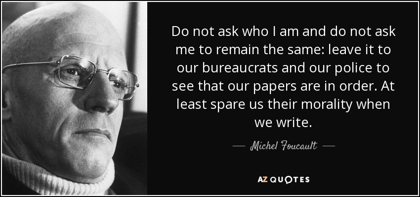Do not ask who I am and do not ask me to remain the same: leave it to our bureaucrats and our police to see that our papers are in order. At least spare us their morality when we write. - Michel Foucault