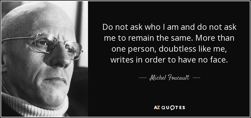 Do not ask who I am and do not ask me to remain the same. More than one person, doubtless like me, writes in order to have no face. - Michel Foucault