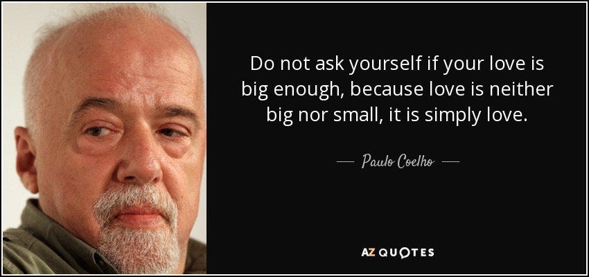 Do not ask yourself if your love is big enough, because love is neither big nor small, it is simply love. - Paulo Coelho