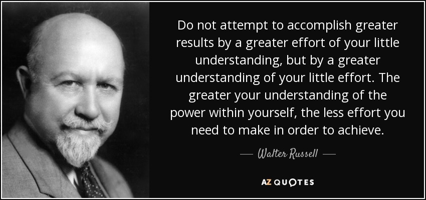 Do not attempt to accomplish greater results by a greater effort of your little understanding, but by a greater understanding of your little effort. The greater your understanding of the power within yourself, the less effort you need to make in order to achieve. - Walter Russell