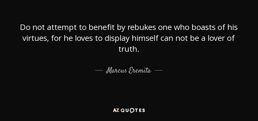 Do not attempt to benefit by rebukes one who boasts of his virtues, for he loves to display himself can not be a lover of truth. - Marcus Eremita