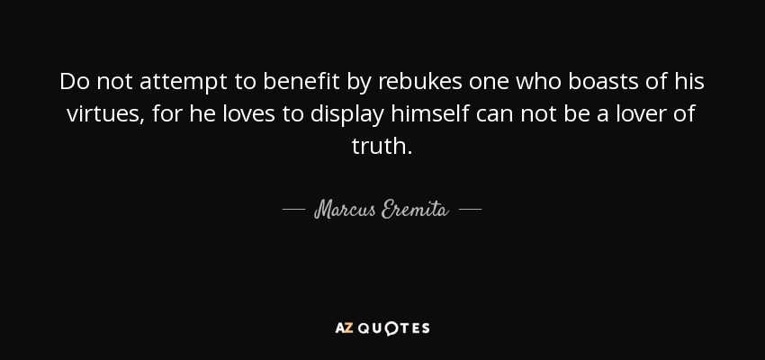 Do not attempt to benefit by rebukes one who boasts of his virtues, for he loves to display himself can not be a lover of truth. - Marcus Eremita
