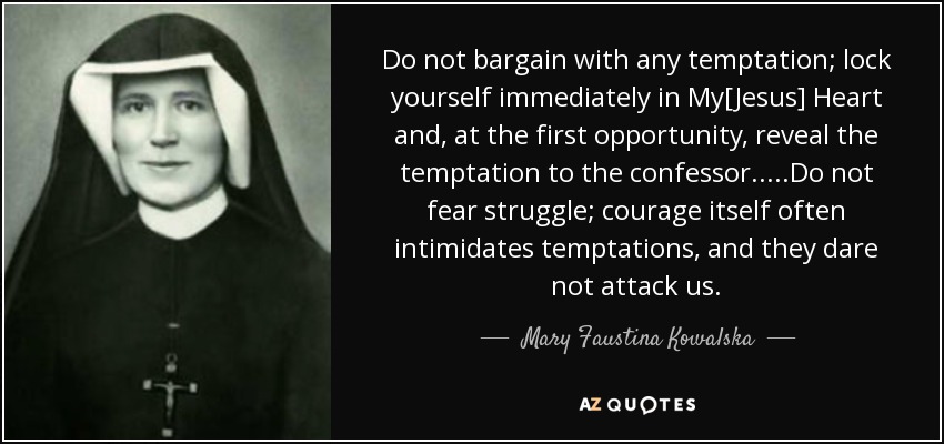 Do not bargain with any temptation; lock yourself immediately in My[Jesus] Heart and, at the first opportunity, reveal the temptation to the confessor.....Do not fear struggle; courage itself often intimidates temptations, and they dare not attack us. - Mary Faustina Kowalska