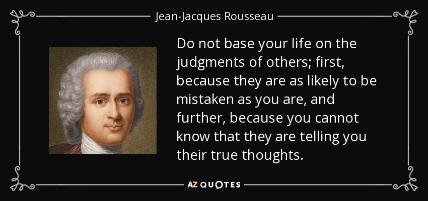 Do not base your life on the judgments of others; first, because they are as likely to be mistaken as you are, and further, because you cannot know that they are telling you their true thoughts. - Jean-Jacques Rousseau