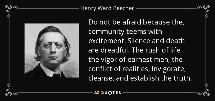 Do not be afraid because the, community teems with excitement. Silence and death are dreadful. The rush of life, the vigor of earnest men, the conflict of realities, invigorate, cleanse, and establish the truth. - Henry Ward Beecher