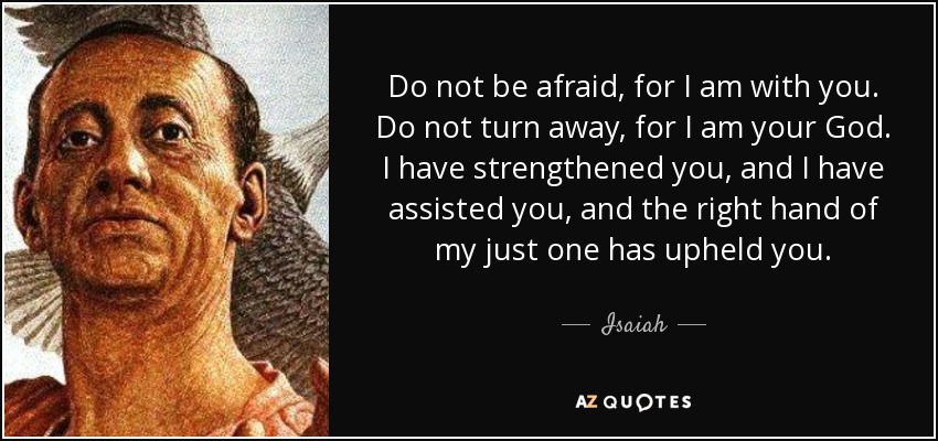 Do not be afraid, for I am with you. Do not turn away, for I am your God. I have strengthened you, and I have assisted you, and the right hand of my just one has upheld you. - Isaiah