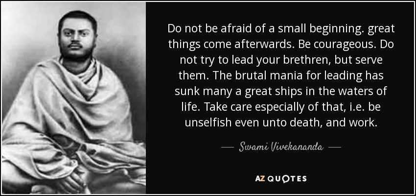 Do not be afraid of a small beginning. great things come afterwards. Be courageous. Do not try to lead your brethren, but serve them. The brutal mania for leading has sunk many a great ships in the waters of life. Take care especially of that, i.e. be unselfish even unto death, and work. - Swami Vivekananda