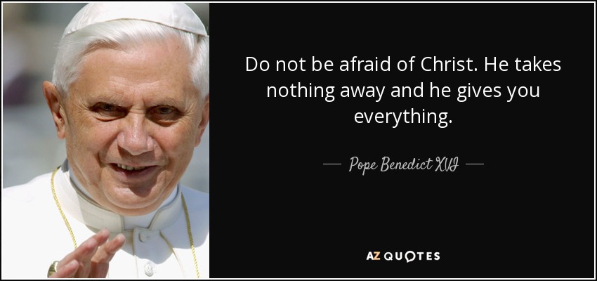 Do not be afraid of Christ. He takes nothing away and he gives you everything. - Pope Benedict XVI