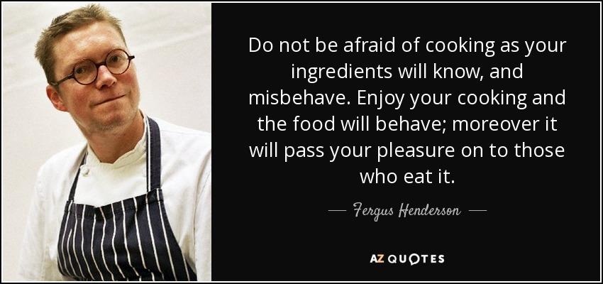 Do not be afraid of cooking as your ingredients will know, and misbehave. Enjoy your cooking and the food will behave; moreover it will pass your pleasure on to those who eat it. - Fergus Henderson