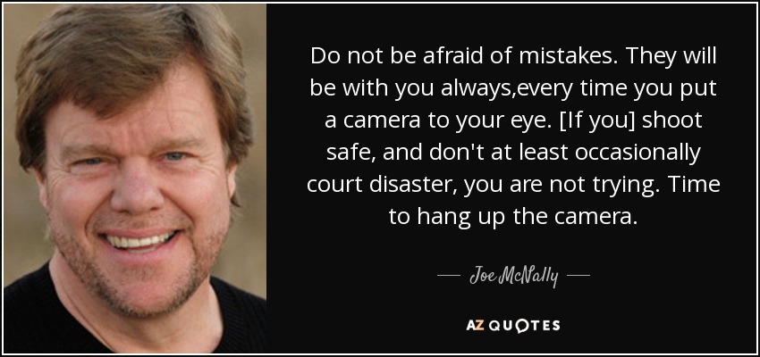 Do not be afraid of mistakes. They will be with you always,every time you put a camera to your eye. [If you] shoot safe, and don't at least occasionally court disaster, you are not trying. Time to hang up the camera. - Joe McNally