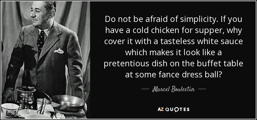 Do not be afraid of simplicity. If you have a cold chicken for supper, why cover it with a tasteless white sauce which makes it look like a pretentious dish on the buffet table at some fance dress ball? - Marcel Boulestin