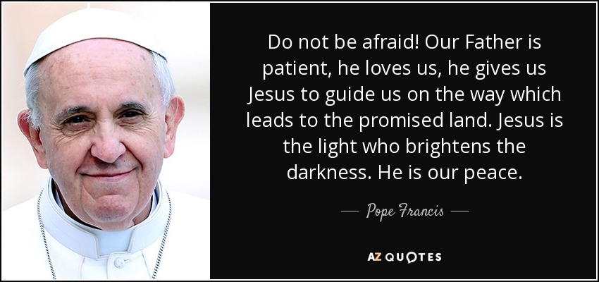 Do not be afraid! Our Father is patient, he loves us, he gives us Jesus to guide us on the way which leads to the promised land. Jesus is the light who brightens the darkness. He is our peace. - Pope Francis