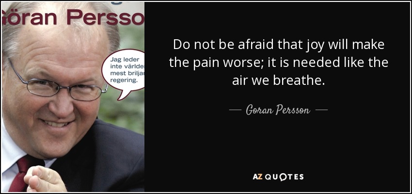 Do not be afraid that joy will make the pain worse; it is needed like the air we breathe. - Goran Persson