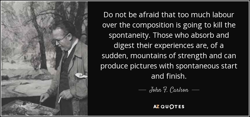 Do not be afraid that too much labour over the composition is going to kill the spontaneity. Those who absorb and digest their experiences are, of a sudden, mountains of strength and can produce pictures with spontaneous start and finish. - John F. Carlson