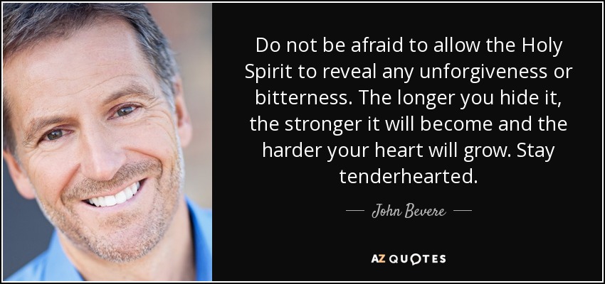 Do not be afraid to allow the Holy Spirit to reveal any unforgiveness or bitterness. The longer you hide it, the stronger it will become and the harder your heart will grow. Stay tenderhearted. - John Bevere