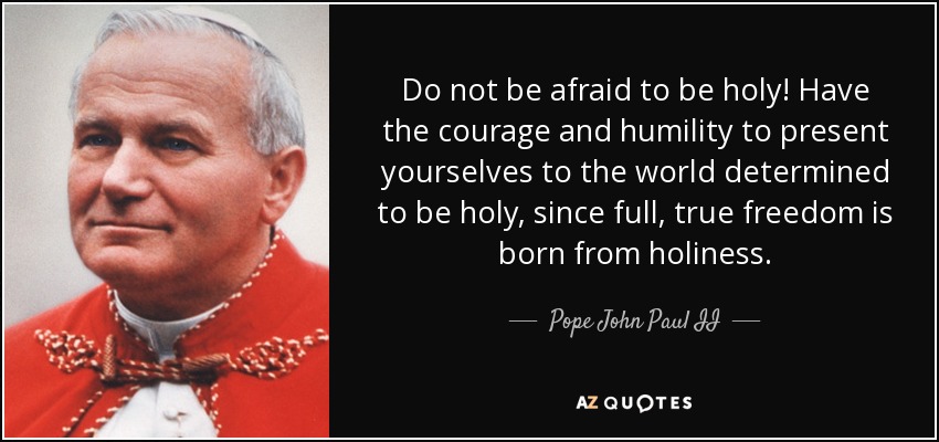 Do not be afraid to be holy! Have the courage and humility to present yourselves to the world determined to be holy, since full, true freedom is born from holiness. - Pope John Paul II