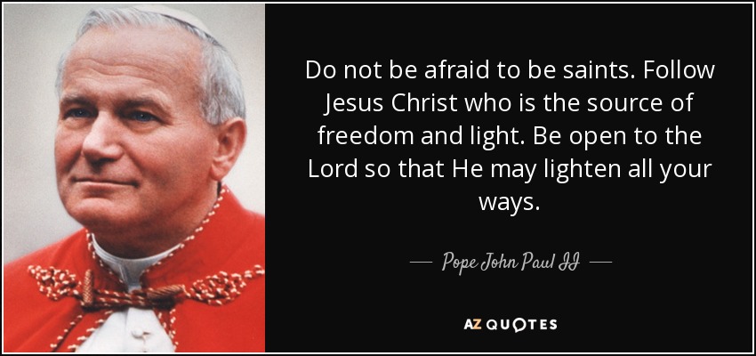 Do not be afraid to be saints. Follow Jesus Christ who is the source of freedom and light. Be open to the Lord so that He may lighten all your ways. - Pope John Paul II