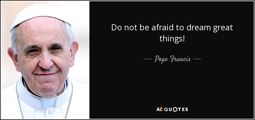 Do not be afraid to dream great things! - Pope Francis