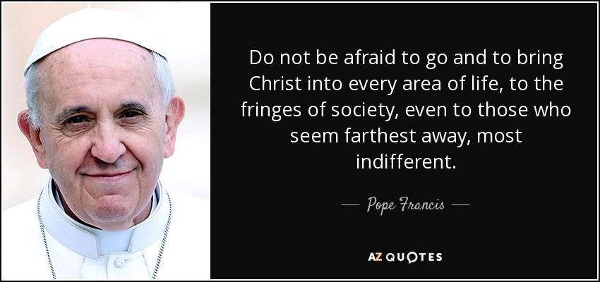 Do not be afraid to go and to bring Christ into every area of life, to the fringes of society, even to those who seem farthest away, most indifferent. - Pope Francis