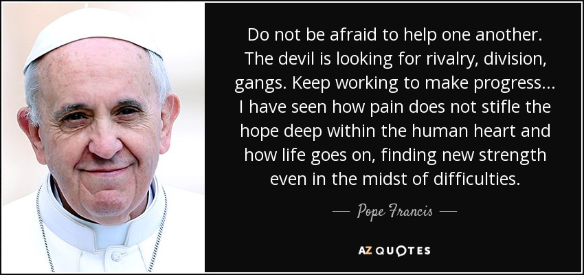 Do not be afraid to help one another. The devil is looking for rivalry, division, gangs. Keep working to make progress ... I have seen how pain does not stifle the hope deep within the human heart and how life goes on, finding new strength even in the midst of difficulties. - Pope Francis