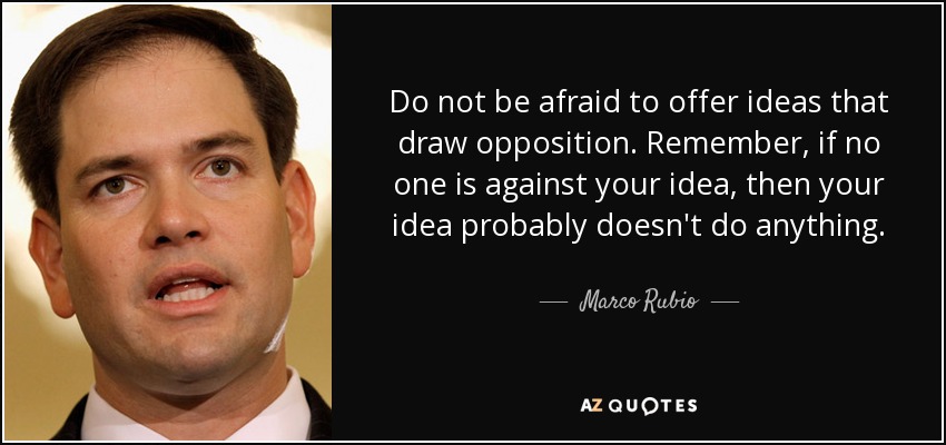 Do not be afraid to offer ideas that draw opposition. Remember, if no one is against your idea, then your idea probably doesn't do anything. - Marco Rubio