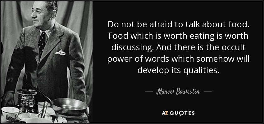 Do not be afraid to talk about food. Food which is worth eating is worth discussing. And there is the occult power of words which somehow will develop its qualities. - Marcel Boulestin