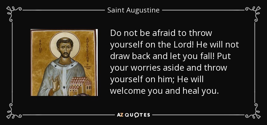 Do not be afraid to throw yourself on the Lord! He will not draw back and let you fall! Put your worries aside and throw yourself on him; He will welcome you and heal you. - Saint Augustine
