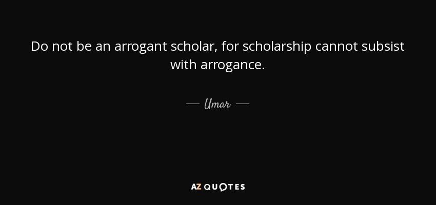 Do not be an arrogant scholar, for scholarship cannot subsist with arrogance. - Umar